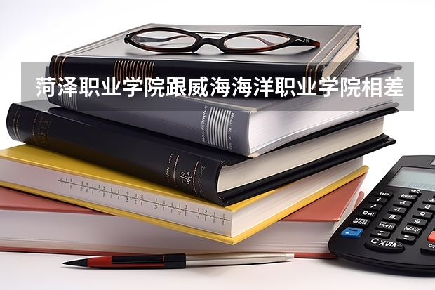 菏泽职业学院跟威海海洋职业学院相差多少距离