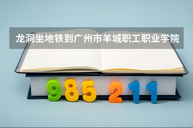 龙洞坐地铁到广州市羊城职工职业学院怎样去 广州羊城职业技术学校排名第几