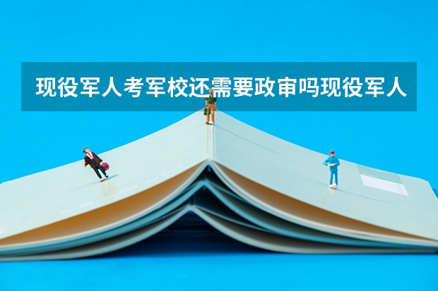 现役军人考军校还需要政审吗现役军人考军校分数线