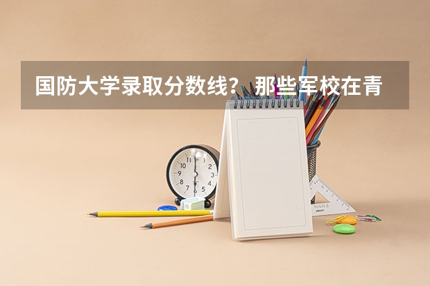 国防大学录取分数线？ 那些军校在青海招生