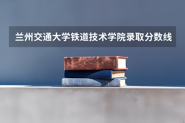 兰州交通大学铁道技术学院录取分数线是多少？