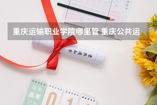 重庆运输职业学院哪里管 重庆公共运输职业学院的学院简介
