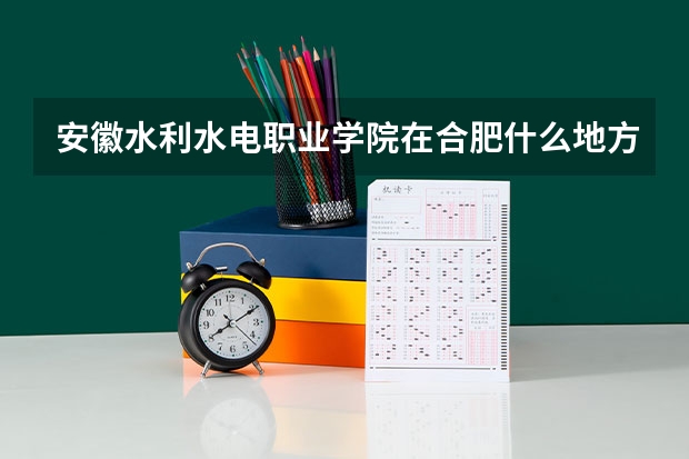 安徽水利水电职业学院在合肥什么地方，哪个区