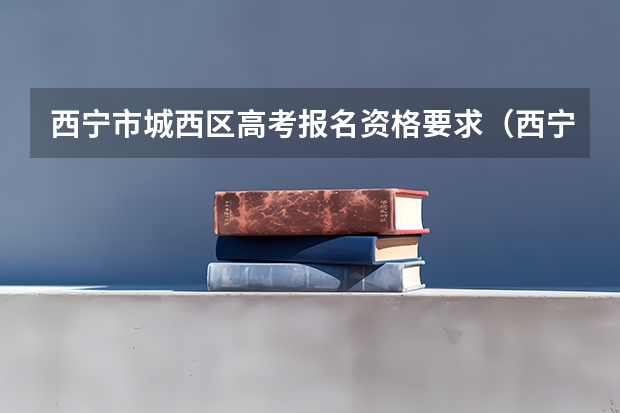 西宁市城西区高考报名资格要求（西宁高考政策及条件）