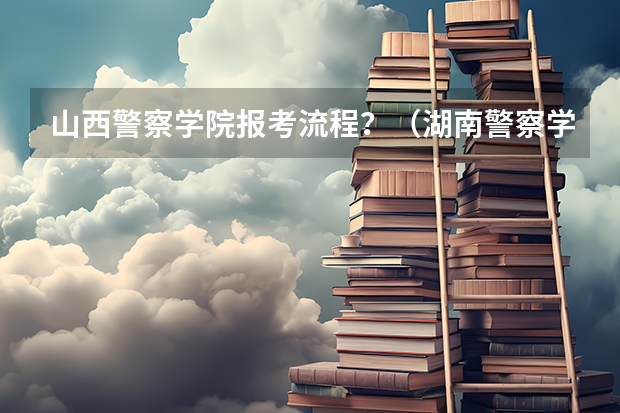 山西警察学院报考流程？（湖南警察学院成人高考报名入口？）