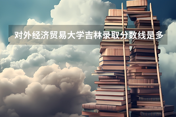 对外经济贸易大学吉林录取分数线是多少(2024招生人数参考)
