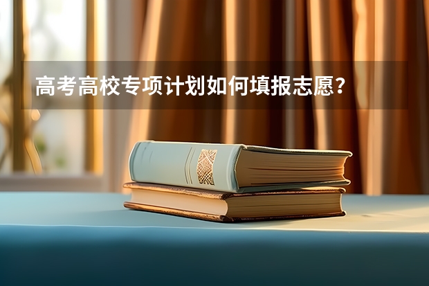 高考高校专项计划如何填报志愿？