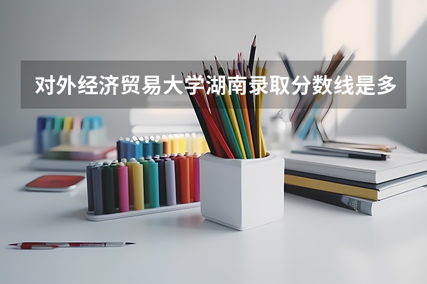 对外经济贸易大学湖南录取分数线是多少(2024招生人数参考)