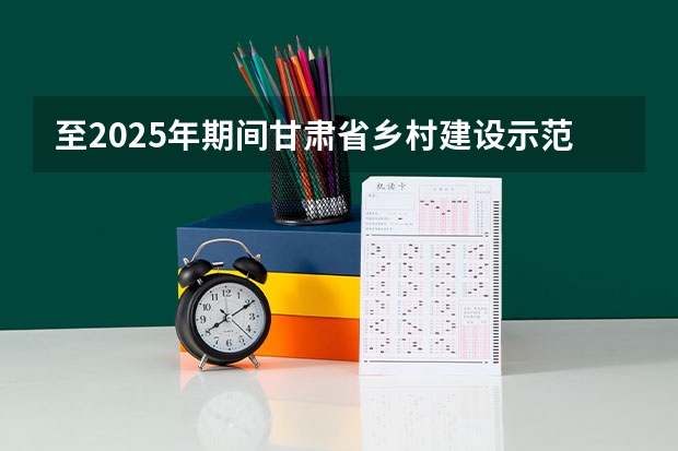 至2025年期间甘肃省乡村建设示范行动的创建目标是创建多少个示范市示范
