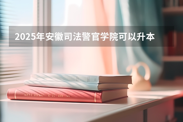 2025年安徽司法警官学院可以升本科院校吗