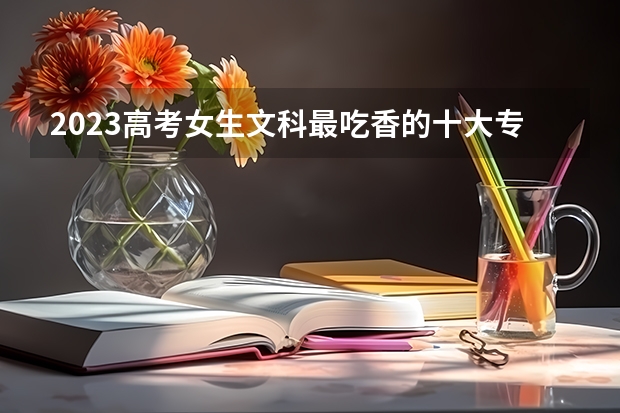 2023高考女生文科最吃香的十大专业有什么 好就业吗