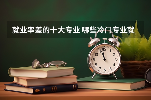 就业率差的十大专业 哪些冷门专业就业难