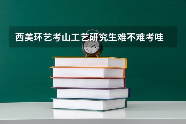 西美环艺考山工艺研究生难不难考哇 初试和复试都考些什么