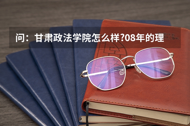 问:甘肃政法学院怎么样?08年的理科高考本科分数大约是多少???公安系的