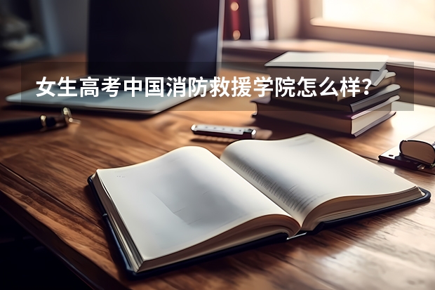 女生高考中国消防救援学院怎么样？
