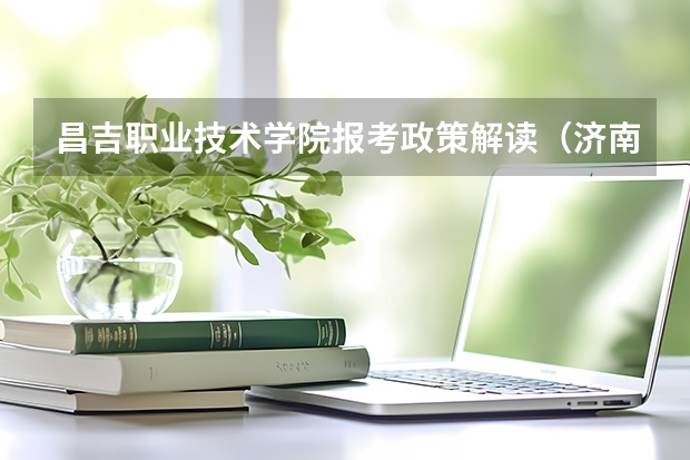 昌吉职业技术学院报考政策解读(济南幼儿师范高等专科学校报考政策解读)