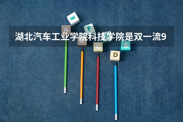 湖北汽车工业学院科技学院是双一流/985/211大学吗?历年分数线汇总
