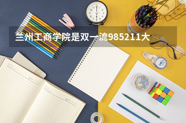 兰州工商学院是双一流/985/211大学吗?历年分数线汇总