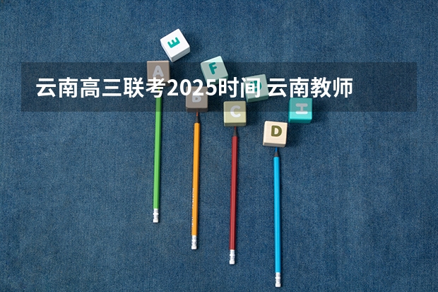 云南高三联考2025时间 云南教师资格证2025年考试时间
