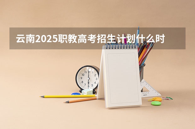 云南2025职教高考招生计划什么时候公布