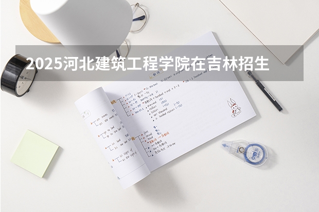 2025河北建筑工程学院在吉林招生计划预测