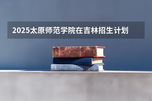 2025太原师范学院在吉林招生计划预测