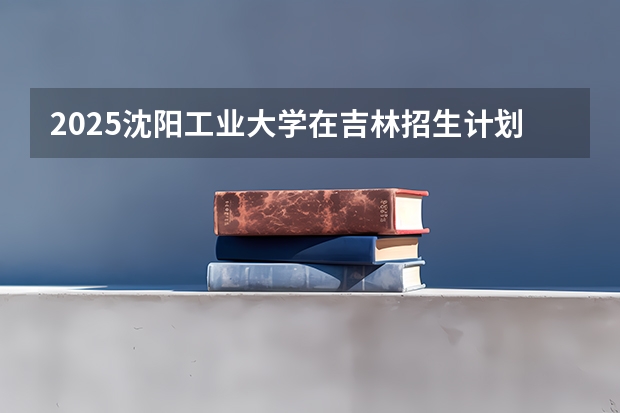 2025沈阳工业大学在吉林招生计划预测