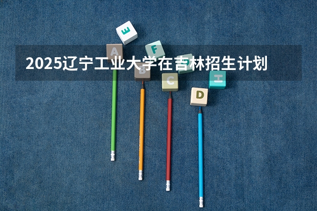 2025辽宁工业大学在吉林招生计划预测
