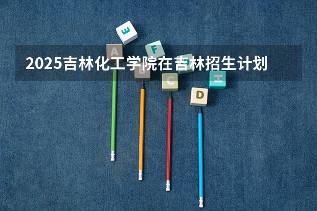 2025吉林化工学院在吉林招生计划预测