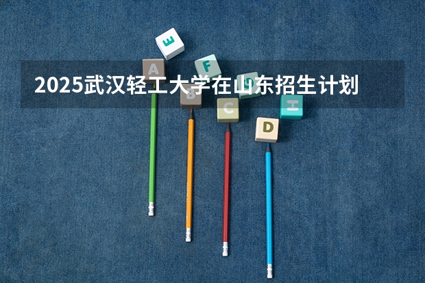 2025武汉轻工大学在山东招生计划预测