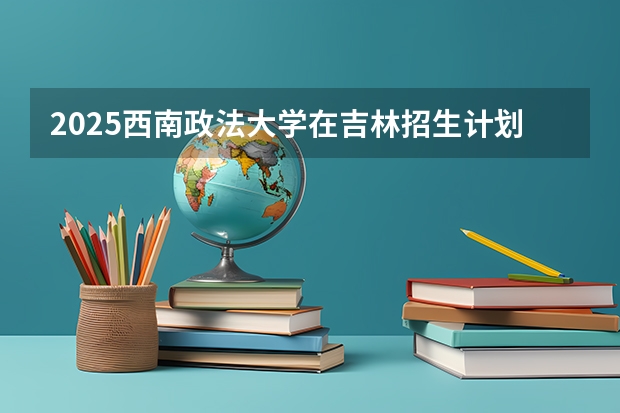2025西南政法大学在吉林招生计划预测