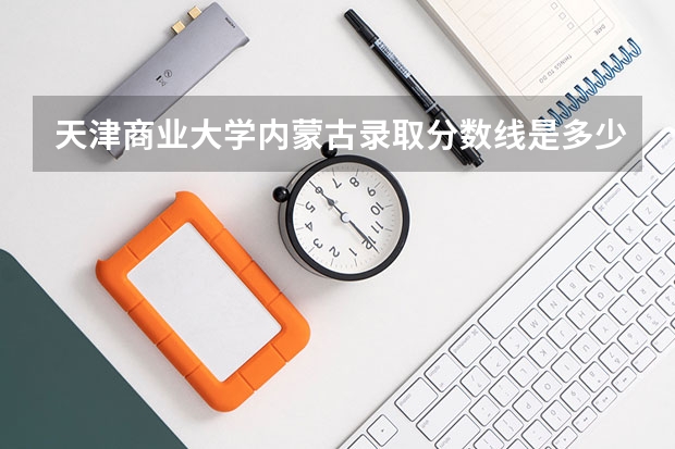 天津商业大学内蒙古录取分数线是多少(2024招生人数参考)